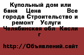 Купольный дом или баня  › Цена ­ 68 000 - Все города Строительство и ремонт » Услуги   . Челябинская обл.,Касли г.